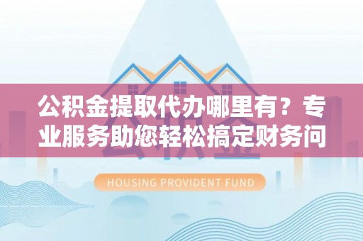中埔公积金提取代办哪里有？专业服务助您轻松搞定财务问题