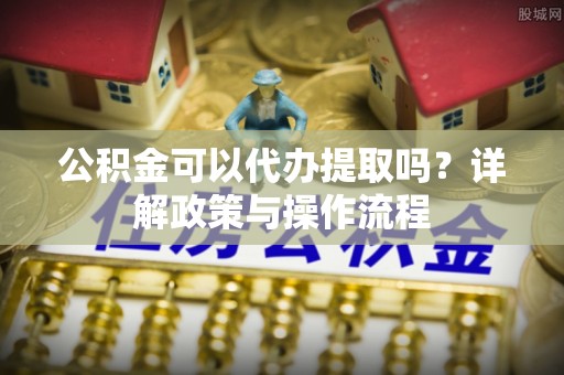 中埔公积金可以代办提取吗？详解政策与操作流程