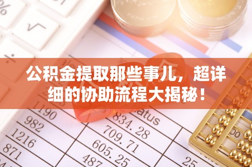 中埔公积金提取那些事儿，超详细的协助流程大揭秘！
