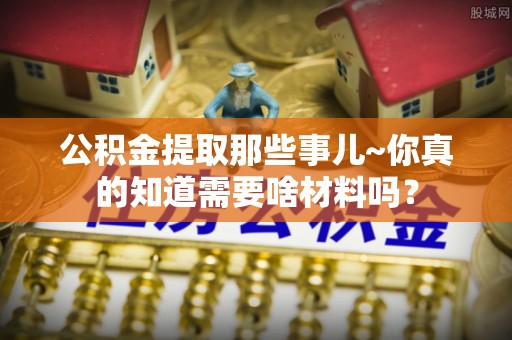 中埔公积金提取那些事儿~你真的知道需要啥材料吗？