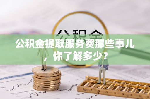 中埔公积金提取服务费那些事儿，你了解多少？