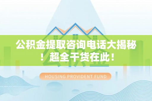 中埔公积金提取咨询电话大揭秘！超全干货在此！