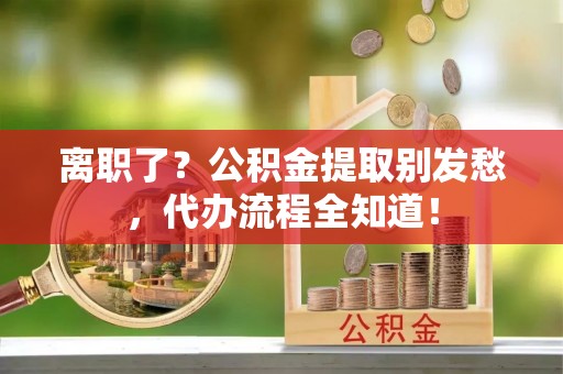 中埔离职了？公积金提取别发愁，代办流程全知道！