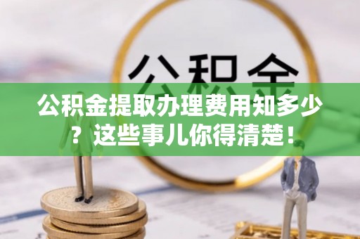 中埔公积金提取办理费用知多少？这些事儿你得清楚！