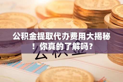 中埔公积金提取代办费用大揭秘！你真的了解吗？