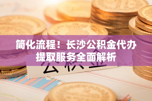 中埔简化流程！长沙公积金代办提取服务全面解析
