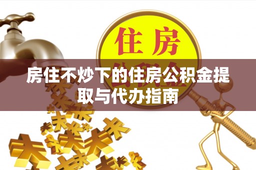 中埔房住不炒下的住房公积金提取与代办指南
